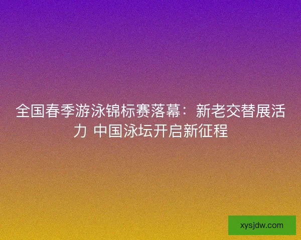 全国春季游泳锦标赛落幕：新老交替展活力 中国泳坛开启新征程