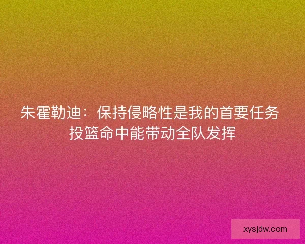 朱霍勒迪：保持侵略性是我的首要任务 投篮命中能带动全队发挥