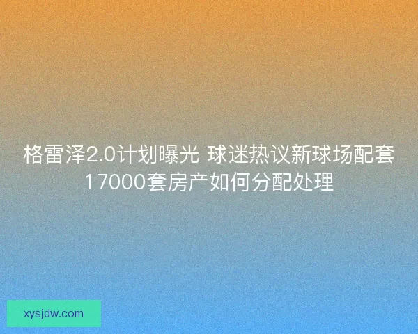 格雷泽2.0计划曝光 球迷热议新球场配套17000套房产如何分配处理