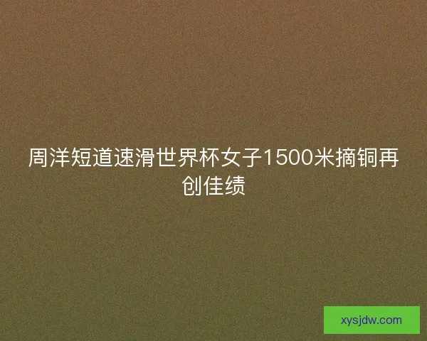 周洋短道速滑世界杯女子1500米摘铜再创佳绩