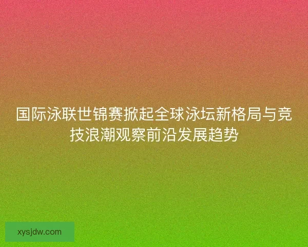 国际泳联世锦赛掀起全球泳坛新格局与竞技浪潮观察前沿发展趋势