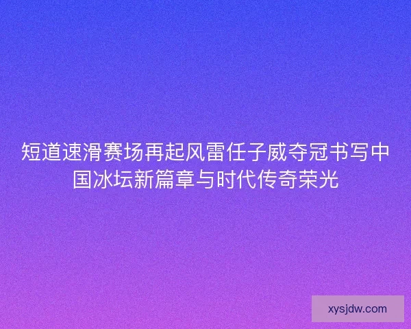 短道速滑赛场再起风雷任子威夺冠书写中国冰坛新篇章与时代传奇荣光