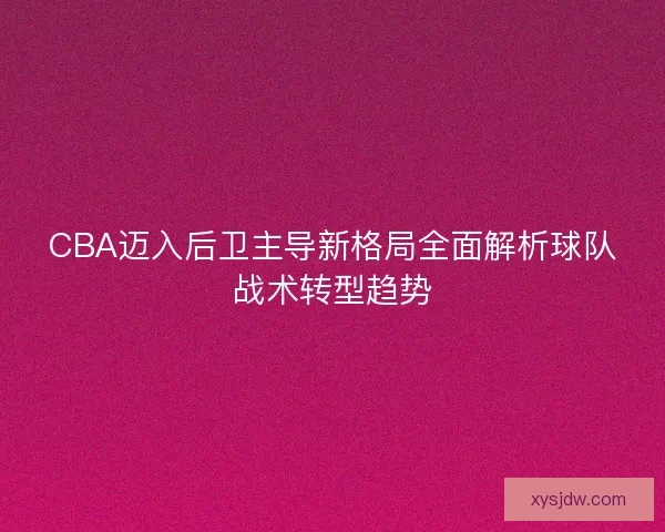 CBA迈入后卫主导新格局全面解析球队战术转型趋势