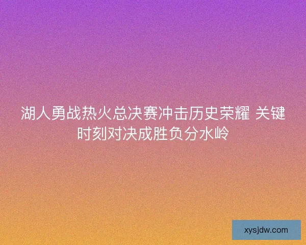 湖人勇战热火总决赛冲击历史荣耀 关键时刻对决成胜负分水岭