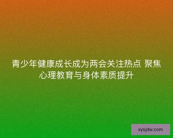 青少年健康成长成为两会关注热点 聚焦心理教育与身体素质提升