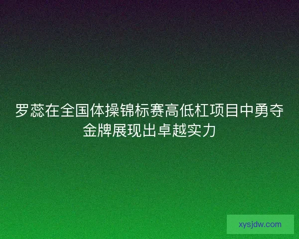 罗蕊在全国体操锦标赛高低杠项目中勇夺金牌展现出卓越实力