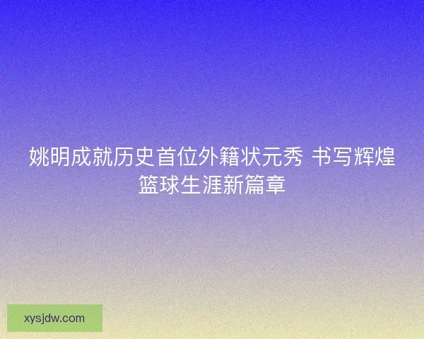 姚明成就历史首位外籍状元秀 书写辉煌篮球生涯新篇章