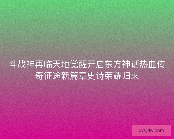 斗战神再临天地觉醒开启东方神话热血传奇征途新篇章史诗荣耀归来 斗战神再临天地觉醒开启东方神话热血传奇征途新篇章史诗荣耀归来