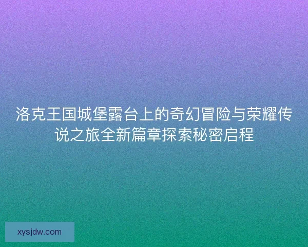 洛克王国城堡露台上的奇幻冒险与荣耀传说之旅全新篇章探索秘密启程 洛克王国城堡露台上的奇幻冒险与荣耀传说之旅全新篇章探索秘密启程