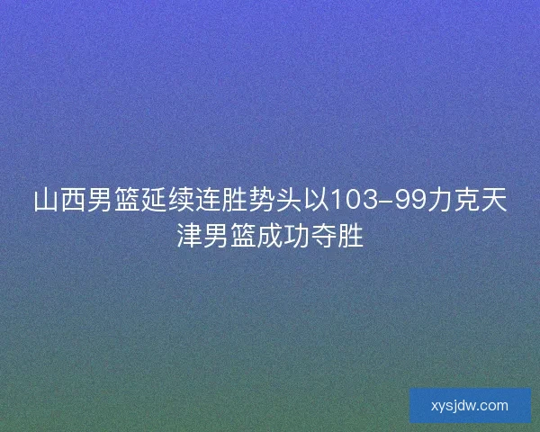 山西男篮延续连胜势头以103-99力克天津男篮成功夺胜 山西男篮延续连胜势头以103-99力克天津男篮成功夺胜