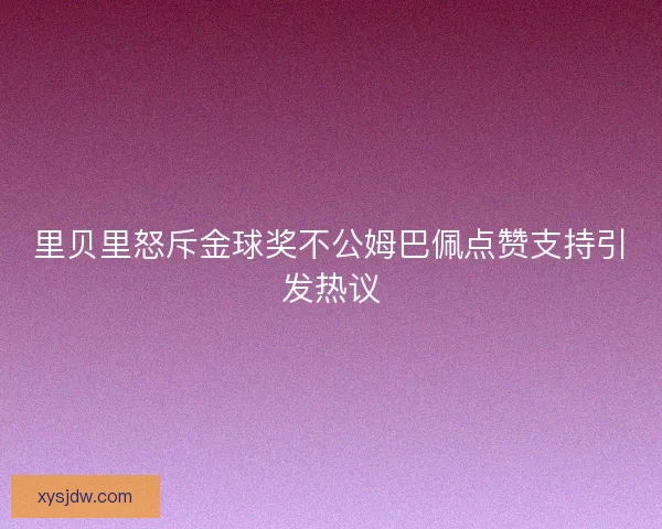 里贝里怒斥金球奖不公姆巴佩点赞支持引发热议