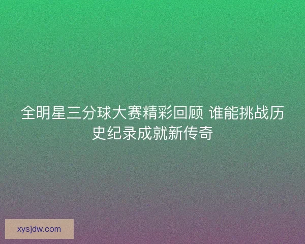 全明星三分球大赛精彩回顾 谁能挑战历史纪录成就新传奇