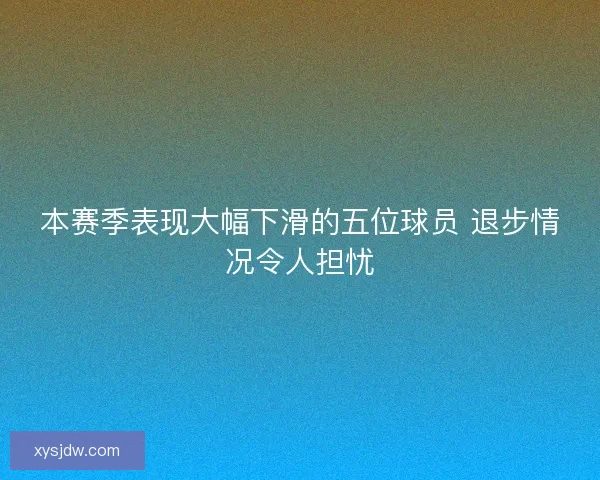 本赛季表现大幅下滑的五位球员 退步情况令人担忧