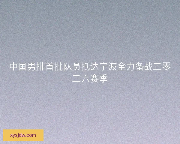 中国男排首批队员抵达宁波全力备战二零二六赛季