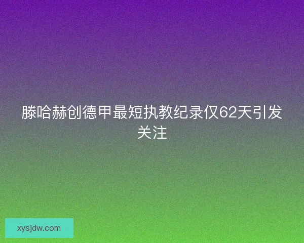 滕哈赫创德甲最短执教纪录仅62天引发关注