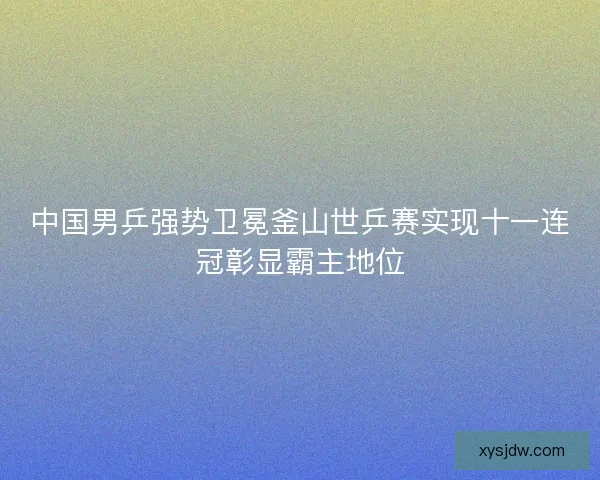 中国男乒强势卫冕釜山世乒赛实现十一连冠彰显霸主地位 中国男乒强势卫冕釜山世乒赛实现十一连冠彰显霸主地位